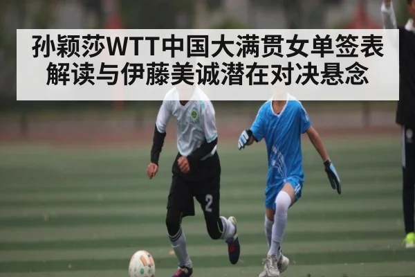 孙颖莎WTT中国大满贯女单签表解读与伊藤美诚潜在对决悬念