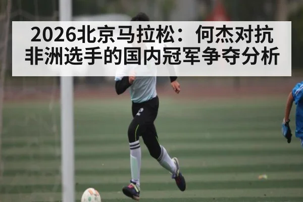 2026北京马拉松：何杰对抗非洲选手的国内冠军争夺分析